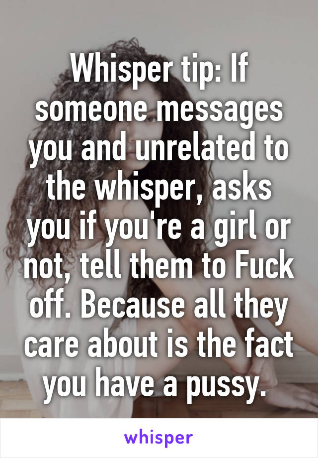 Whisper tip: If someone messages you and unrelated to the whisper, asks you if you're a girl or not, tell them to Fuck off. Because all they care about is the fact you have a pussy. 