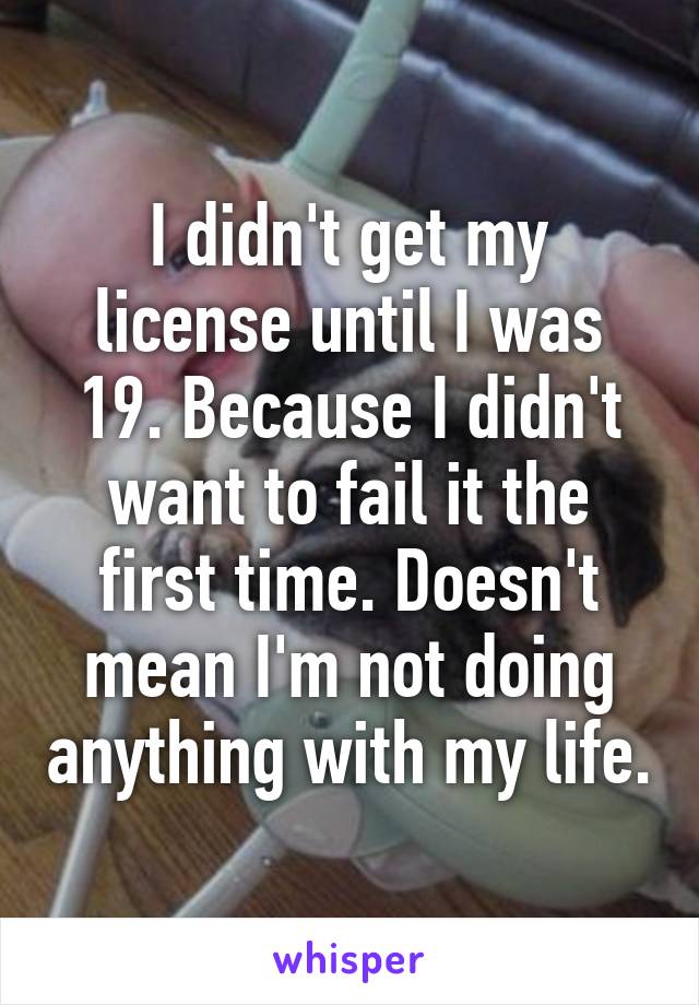 I didn't get my license until I was 19. Because I didn't want to fail it the first time. Doesn't mean I'm not doing anything with my life.