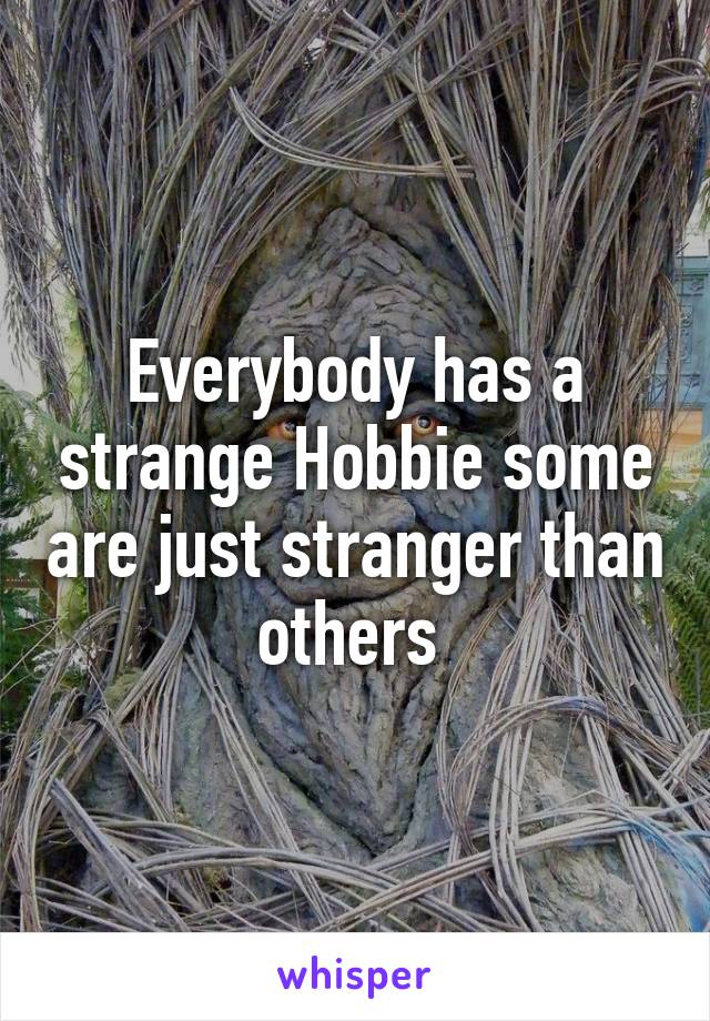 Everybody has a strange Hobbie some are just stranger than others 