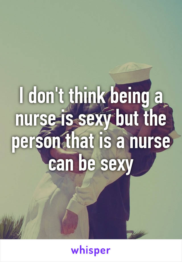 I don't think being a nurse is sexy but the person that is a nurse can be sexy