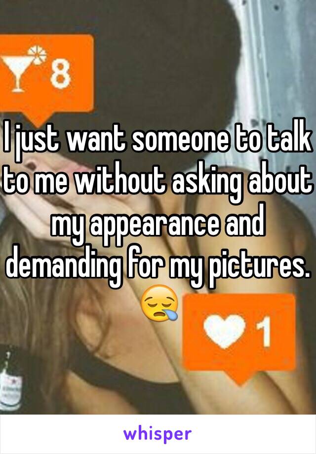 I just want someone to talk to me without asking about my appearance and demanding for my pictures. 😪