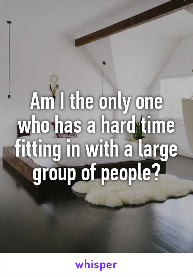 Am I the only one who has a hard time fitting in with a large group of people?