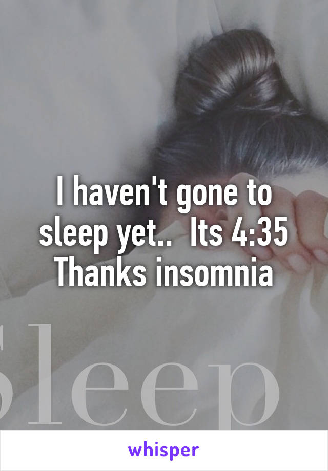 I haven't gone to sleep yet..  Its 4:35
Thanks insomnia