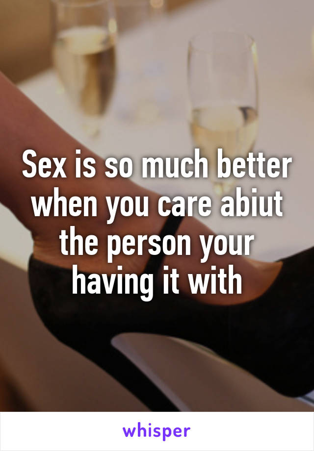 Sex is so much better when you care abiut the person your having it with