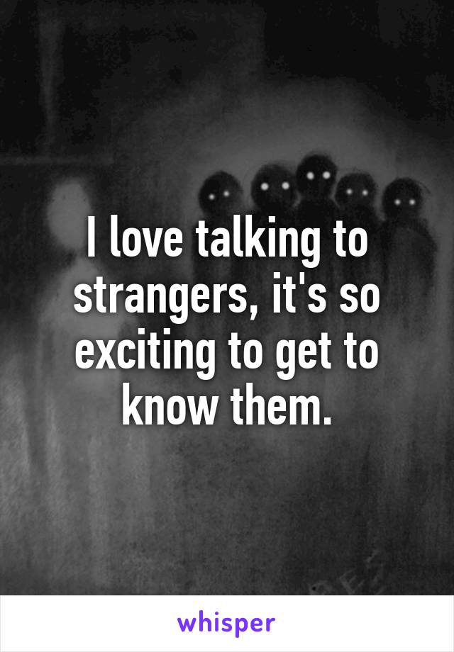 I love talking to strangers, it's so exciting to get to know them.