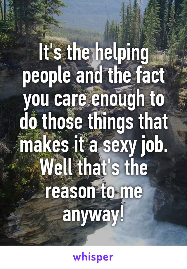 It's the helping people and the fact you care enough to do those things that makes it a sexy job. Well that's the reason to me anyway!