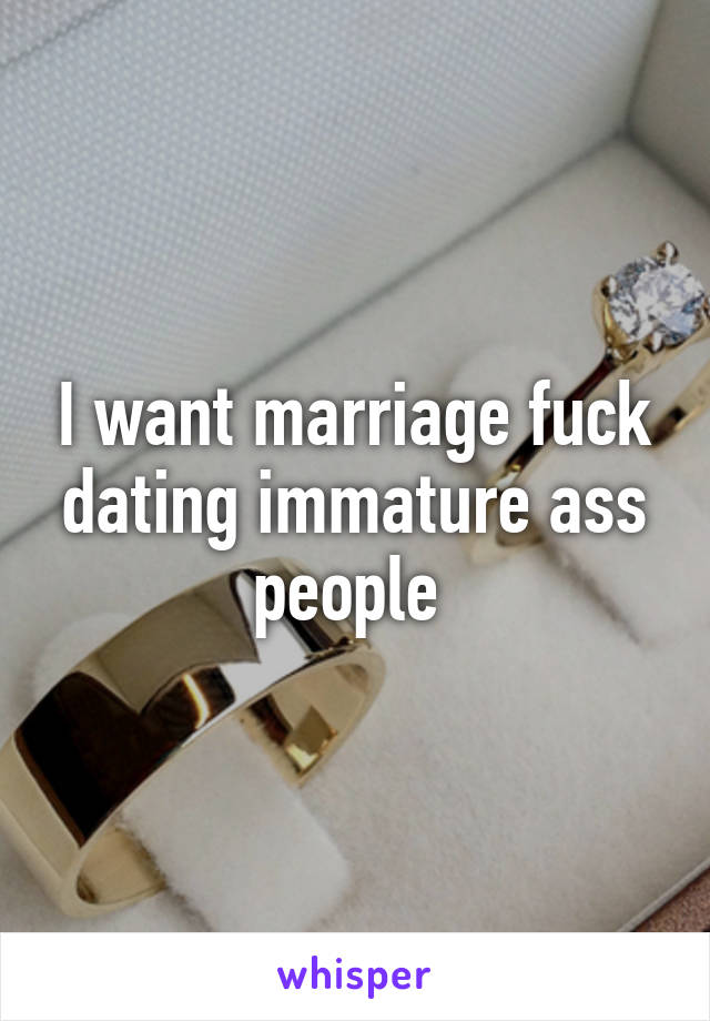 I want marriage fuck dating immature ass people 