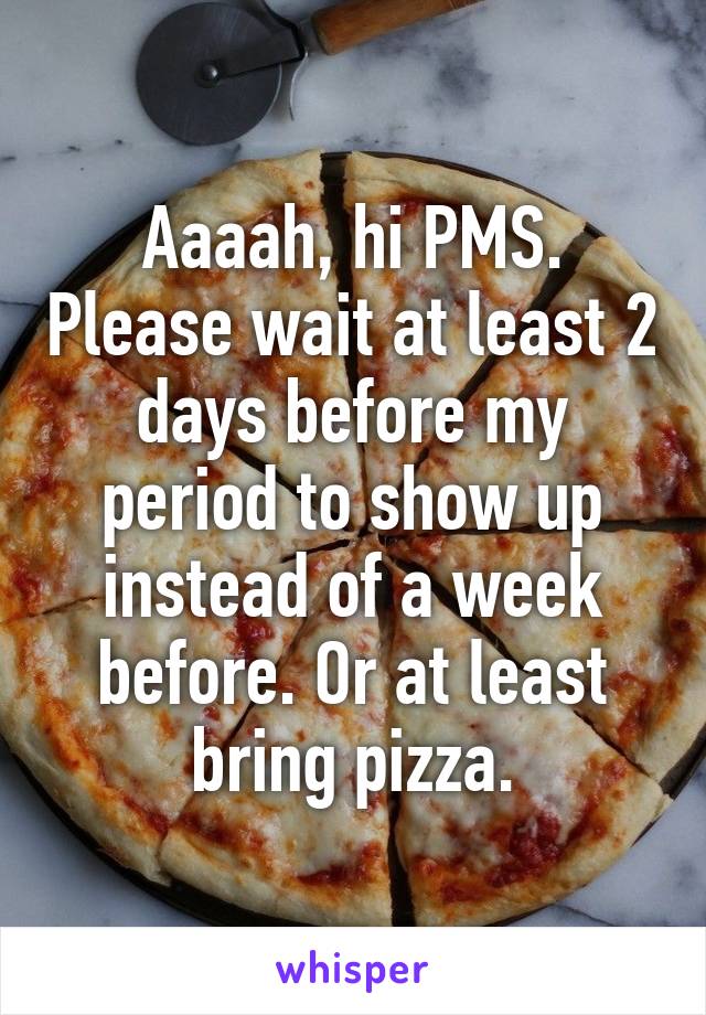 Aaaah, hi PMS. Please wait at least 2 days before my period to show up instead of a week before. Or at least bring pizza.