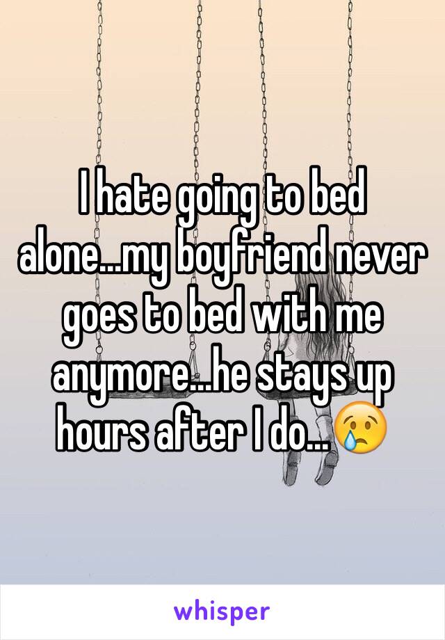 I hate going to bed alone...my boyfriend never goes to bed with me anymore...he stays up hours after I do...😢