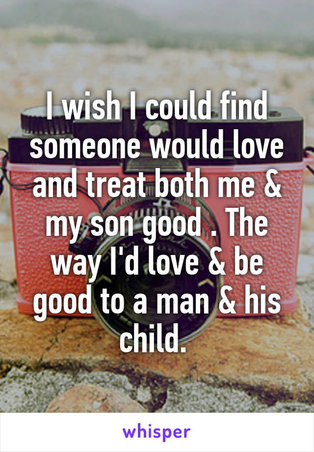 I wish I could find someone would love and treat both me & my son good . The way I'd love & be good to a man & his child. 