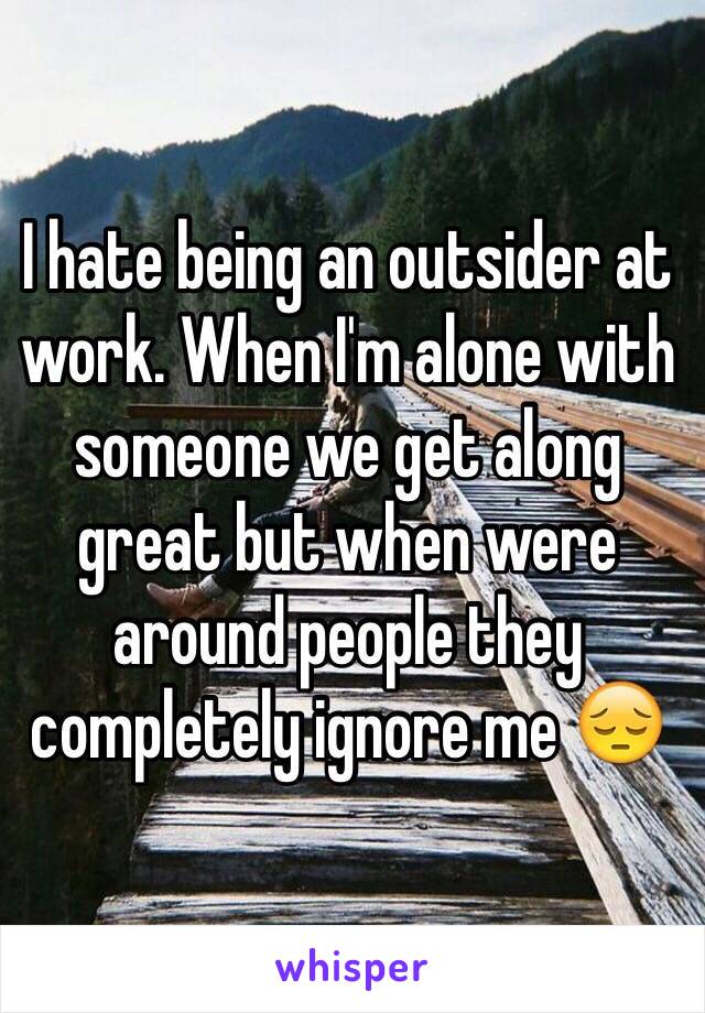 I hate being an outsider at work. When I'm alone with someone we get along great but when were around people they completely ignore me 😔