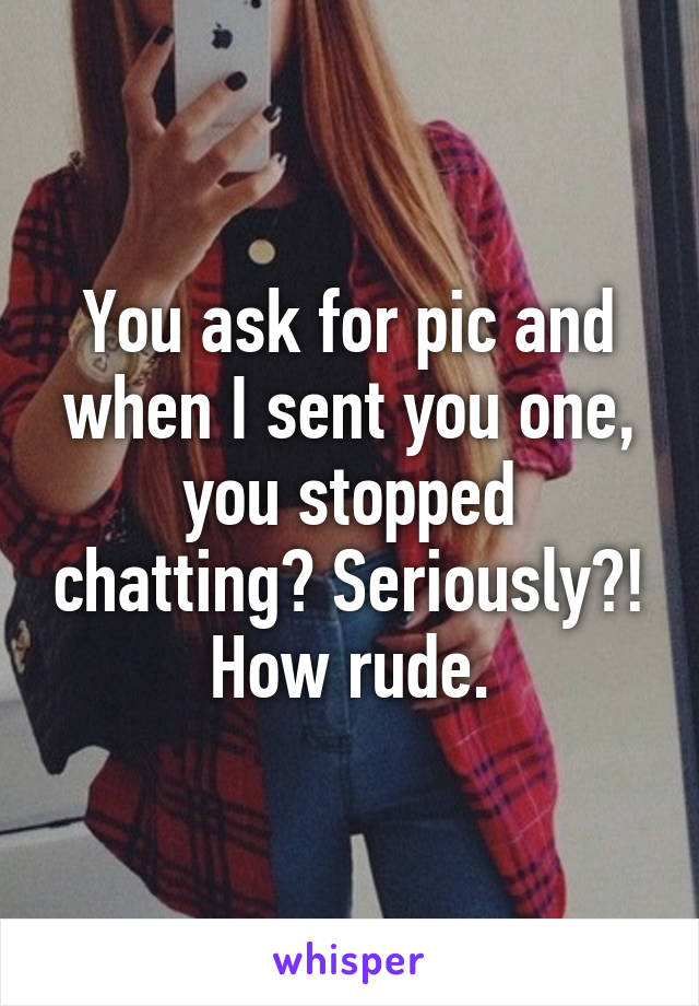 You ask for pic and when I sent you one, you stopped chatting? Seriously?! How rude.