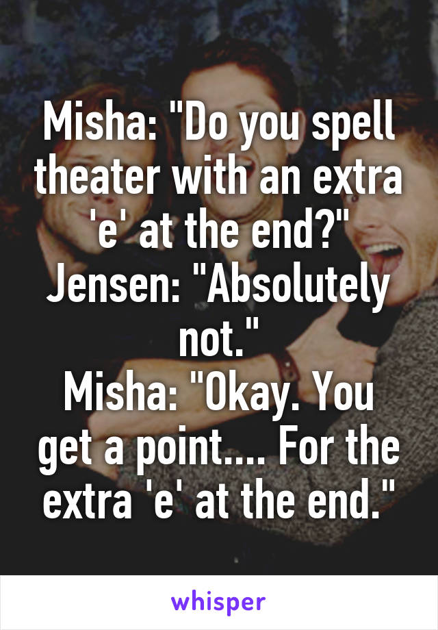 Misha: "Do you spell theater with an extra 'e' at the end?"
Jensen: "Absolutely not."
Misha: "Okay. You get a point.... For the extra 'e' at the end."