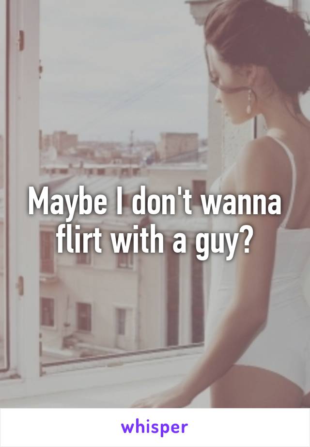 Maybe I don't wanna flirt with a guy?