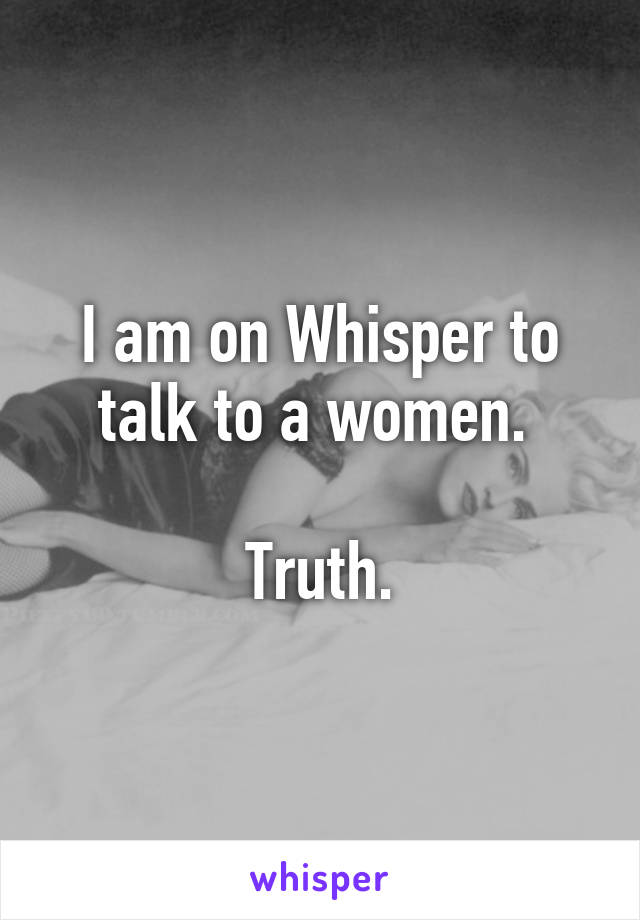 I am on Whisper to talk to a women. 

Truth.