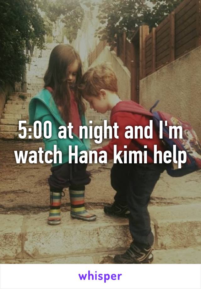 5:00 at night and I'm watch Hana kimi help