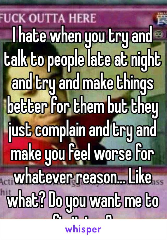 I hate when you try and talk to people late at night and try and make things better for them but they just complain and try and make you feel worse for whatever reason... Like what? Do you want me to fix it too? 