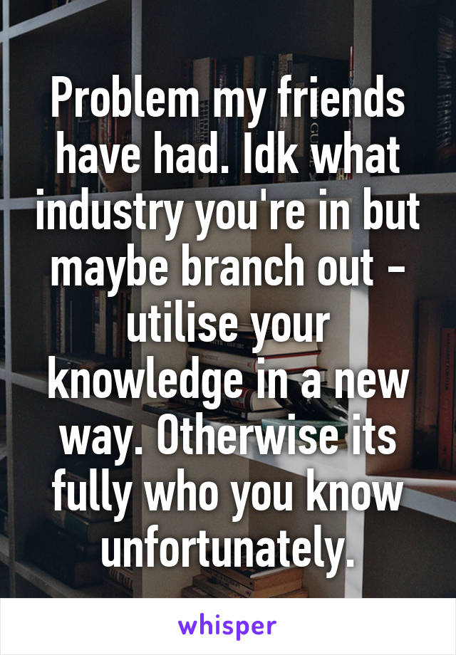 Problem my friends have had. Idk what industry you're in but maybe branch out - utilise your knowledge in a new way. Otherwise its fully who you know unfortunately.