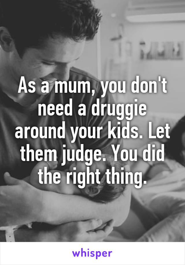 As a mum, you don't need a druggie around your kids. Let them judge. You did the right thing.