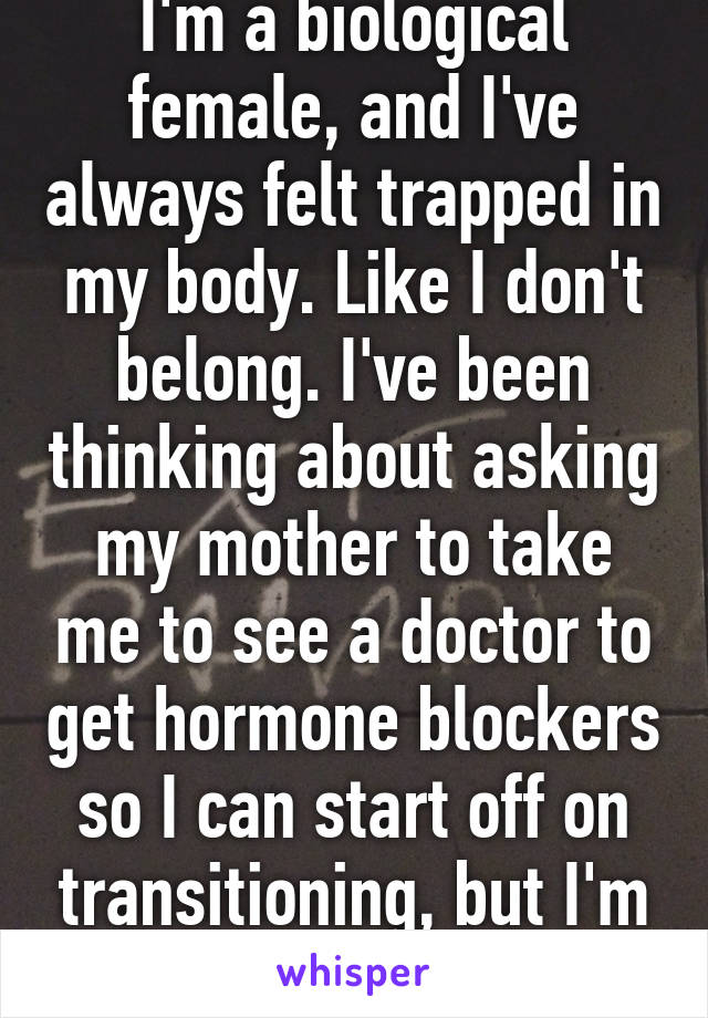 I'm a biological female, and I've always felt trapped in my body. Like I don't belong. I've been thinking about asking my mother to take me to see a doctor to get hormone blockers so I can start off on transitioning, but I'm sort of afraid...