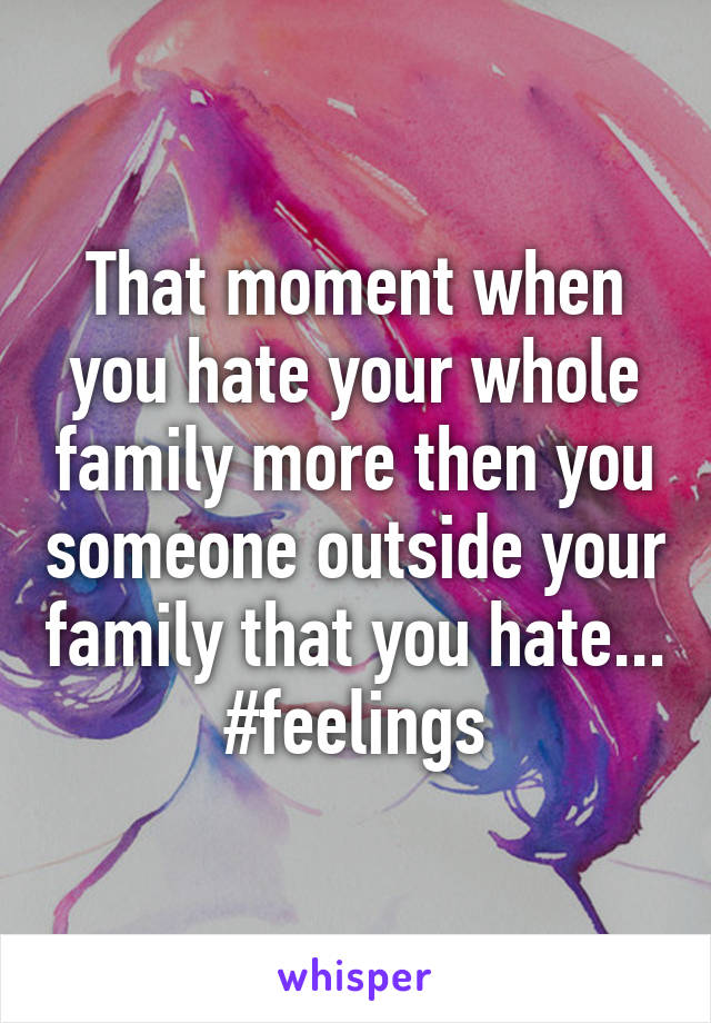 That moment when you hate your whole family more then you someone outside your family that you hate... #feelings