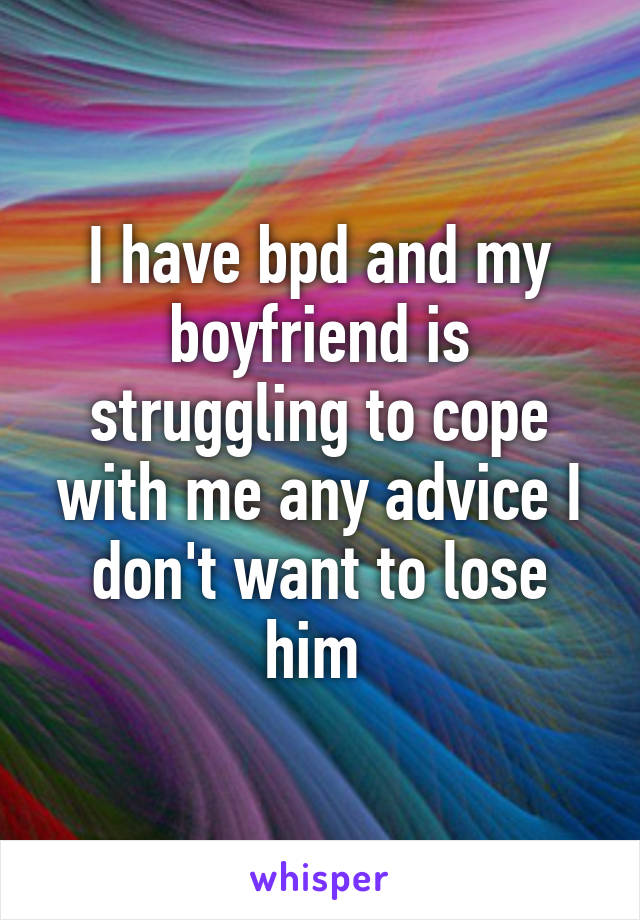 I have bpd and my boyfriend is struggling to cope with me any advice I don't want to lose him 