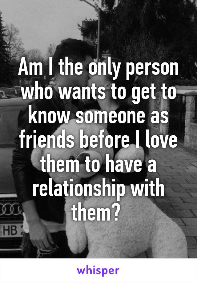 Am I the only person who wants to get to know someone as friends before I love them to have a relationship with them? 