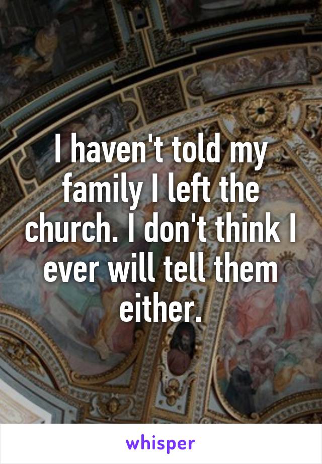 I haven't told my family I left the church. I don't think I ever will tell them either.