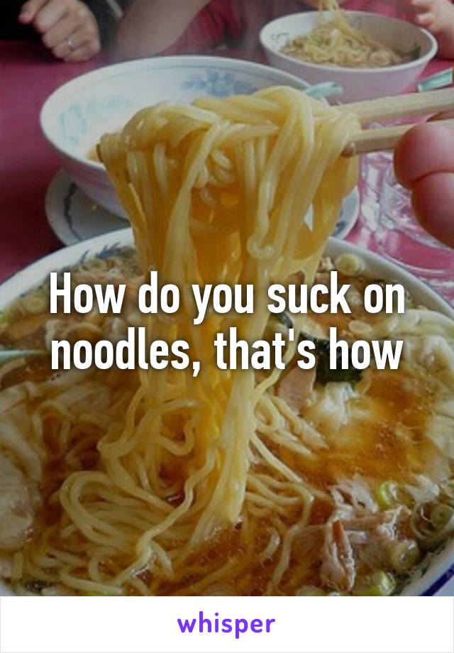 How do you suck on noodles, that's how