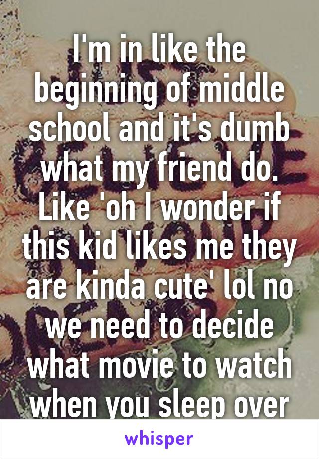 I'm in like the beginning of middle school and it's dumb what my friend do. Like 'oh I wonder if this kid likes me they are kinda cute' lol no we need to decide what movie to watch when you sleep over