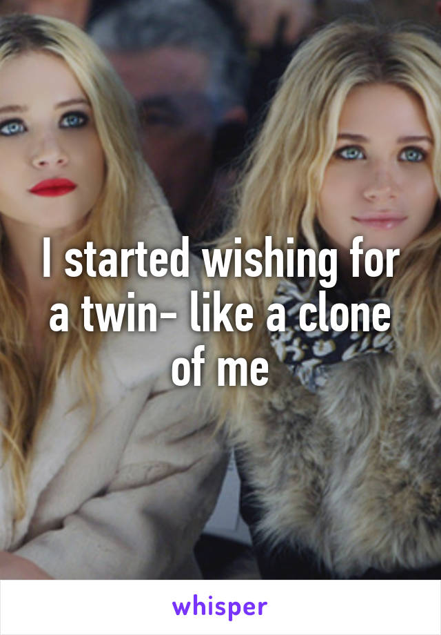 I started wishing for a twin- like a clone of me