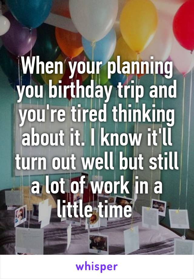 When your planning you birthday trip and you're tired thinking about it. I know it'll turn out well but still a lot of work in a little time 