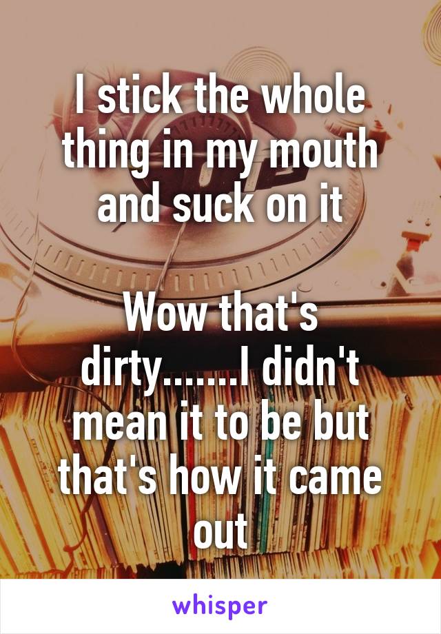 I stick the whole thing in my mouth and suck on it

Wow that's dirty.......I didn't mean it to be but that's how it came out