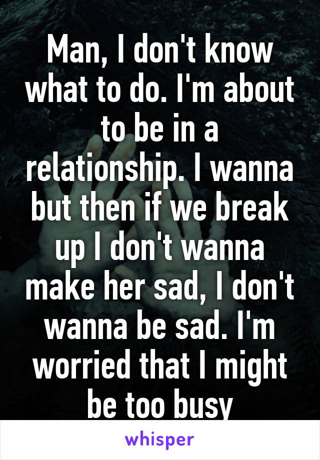 Man, I don't know what to do. I'm about to be in a relationship. I wanna but then if we break up I don't wanna make her sad, I don't wanna be sad. I'm worried that I might be too busy