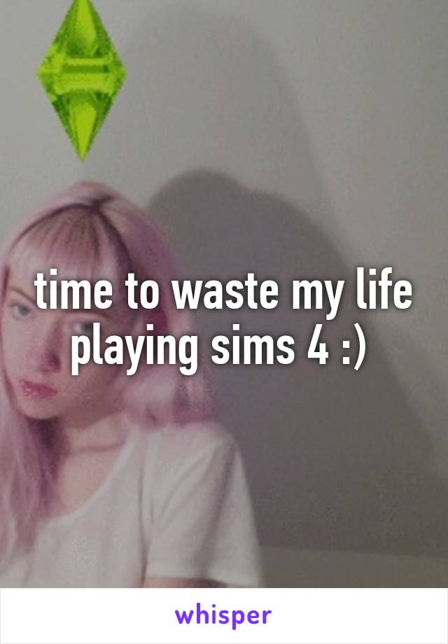 time to waste my life playing sims 4 :) 