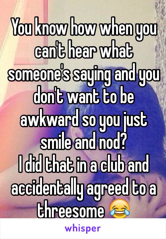 You know how when you can't hear what someone's saying and you don't want to be awkward so you just smile and nod? 
I did that in a club and accidentally agreed to a threesome 😂