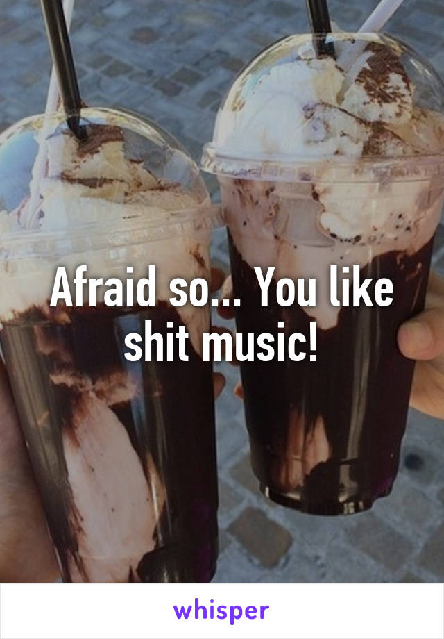 Afraid so... You like shit music!