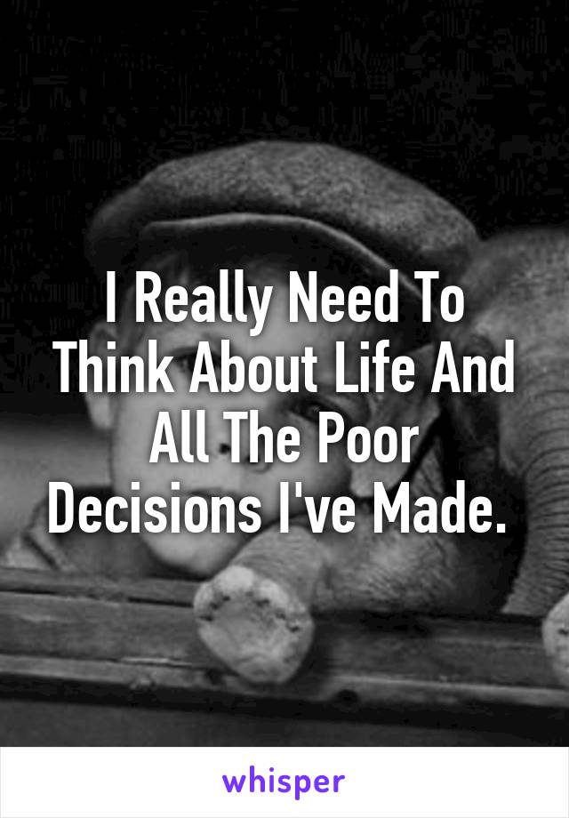 I Really Need To Think About Life And All The Poor Decisions I've Made. 