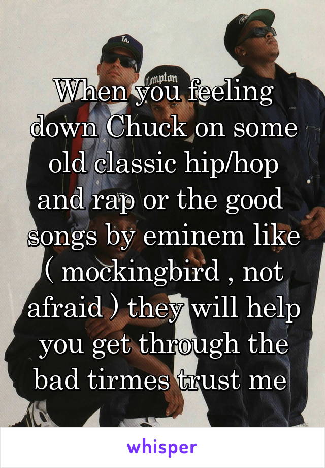 When you feeling down Chuck on some old classic hip/hop and rap or the good  songs by eminem like ( mockingbird , not afraid ) they will help you get through the bad tirmes trust me 