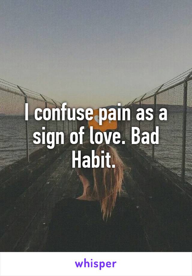 I confuse pain as a sign of love. Bad Habit. 