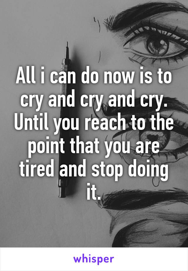 All i can do now is to cry and cry and cry. Until you reach to the point that you are tired and stop doing it.