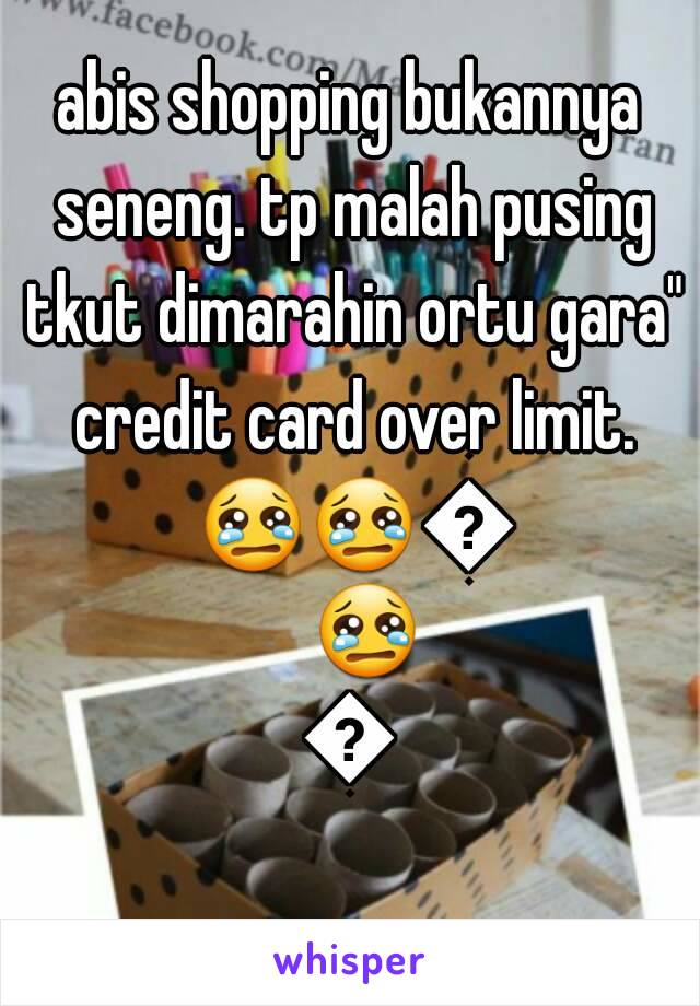 abis shopping bukannya seneng. tp malah pusing tkut dimarahin ortu gara" credit card over limit. 😢😢😢😢😢