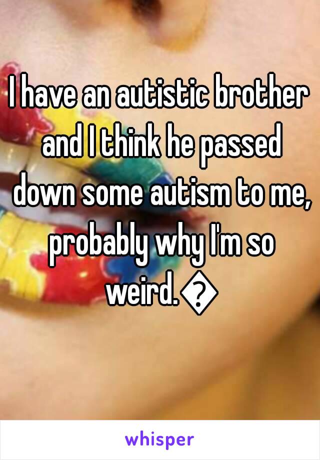 I have an autistic brother and I think he passed down some autism to me, probably why I'm so weird.😂