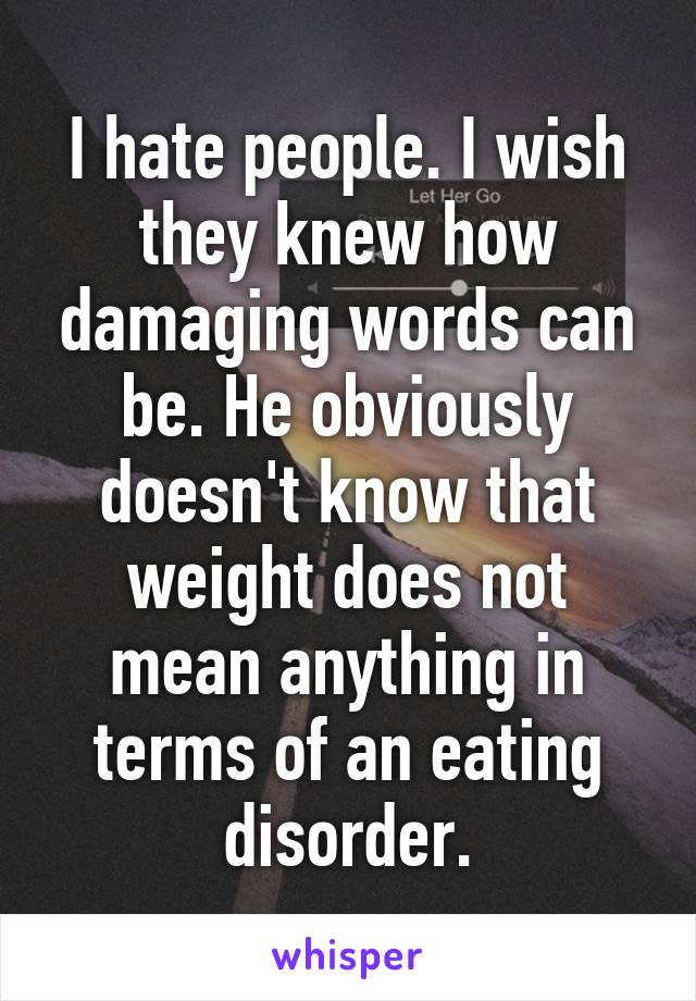 I hate people. I wish they knew how damaging words can be. He obviously doesn't know that weight does not mean anything in terms of an eating disorder.
