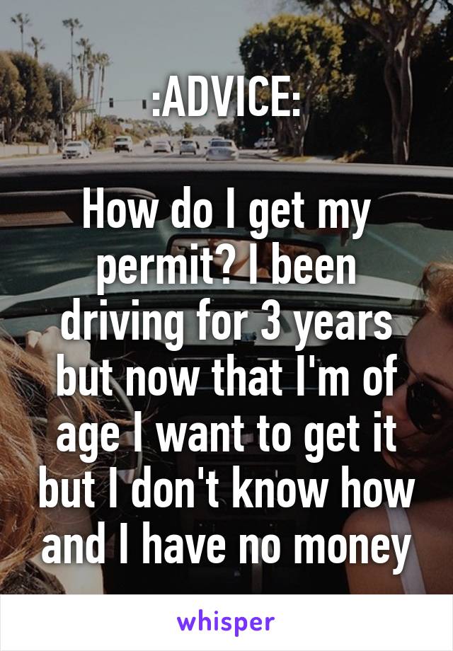 :ADVICE:

How do I get my permit? I been driving for 3 years but now that I'm of age I want to get it but I don't know how and I have no money