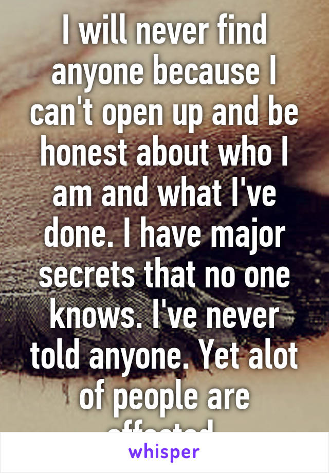 I will never find anyone because I can't open up and be honest about who I am and what I've done. I have major secrets that no one knows. I've never told anyone. Yet alot of people are affected.