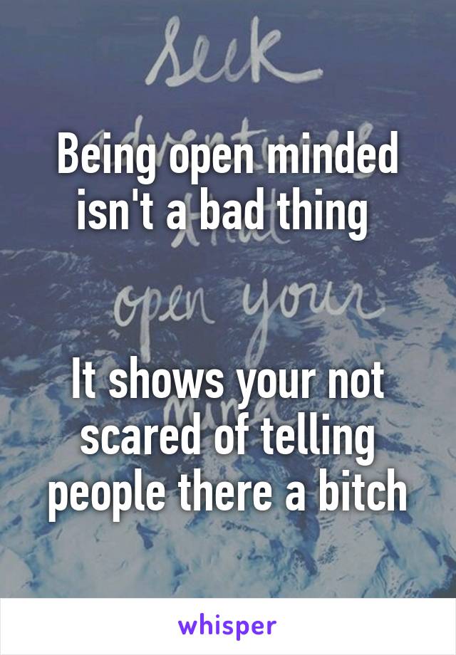 Being open minded isn't a bad thing 


It shows your not scared of telling people there a bitch