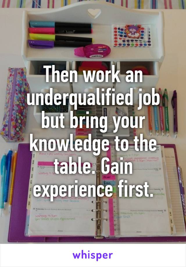 Then work an underqualified job but bring your knowledge to the table. Gain experience first.