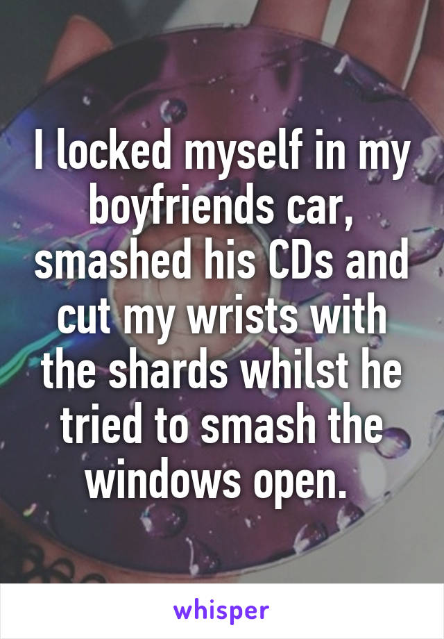 I locked myself in my boyfriends car, smashed his CDs and cut my wrists with the shards whilst he tried to smash the windows open. 