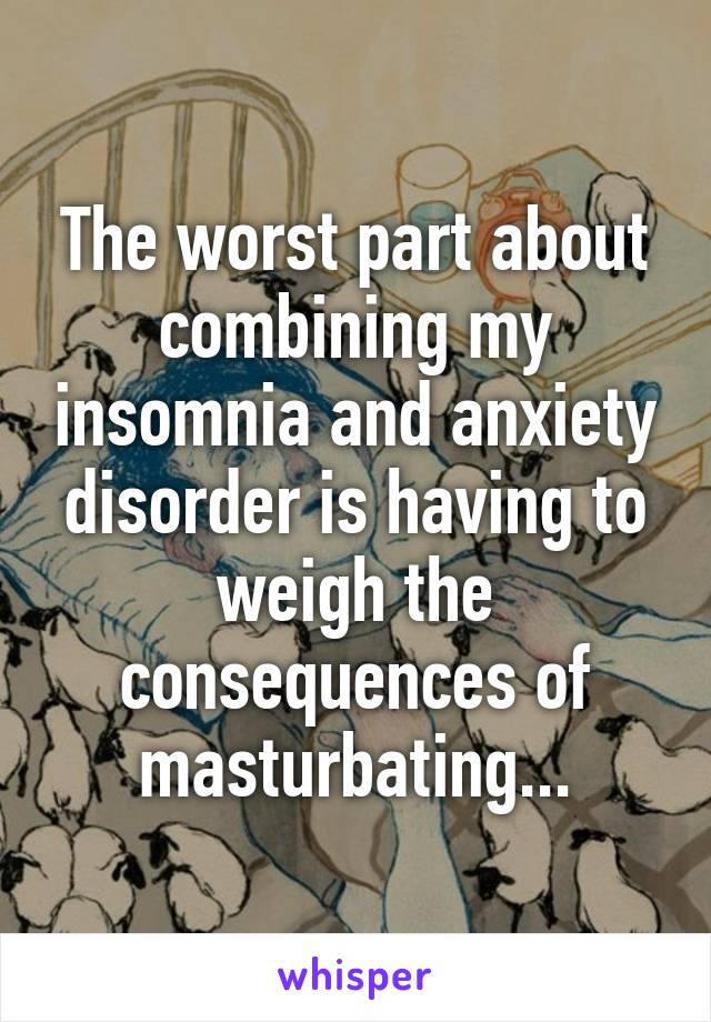 The worst part about combining my insomnia and anxiety disorder is having to weigh the consequences of masturbating...